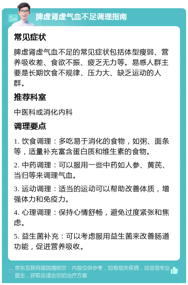 脾虚肾虚气血不足调理指南 常见症状 脾虚肾虚气血不足的常见症状包括体型瘦弱、营养吸收差、食欲不振、疲乏无力等。易感人群主要是长期饮食不规律、压力大、缺乏运动的人群。 推荐科室 中医科或消化内科 调理要点 1. 饮食调理：多吃易于消化的食物，如粥、面条等，适量补充富含蛋白质和维生素的食物。 2. 中药调理：可以服用一些中药如人参、黄芪、当归等来调理气血。 3. 运动调理：适当的运动可以帮助改善体质，增强体力和免疫力。 4. 心理调理：保持心情舒畅，避免过度紧张和焦虑。 5. 益生菌补充：可以考虑服用益生菌来改善肠道功能，促进营养吸收。