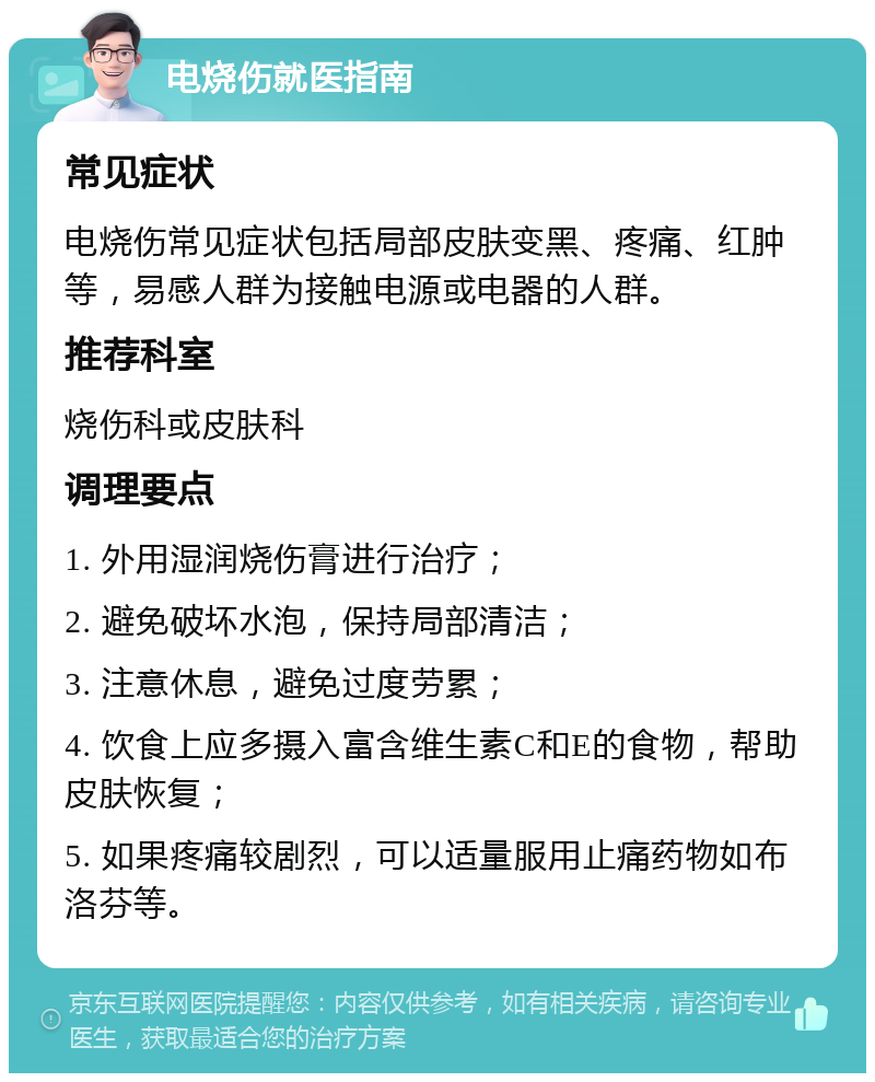 电烧伤就医指南 常见症状 电烧伤常见症状包括局部皮肤变黑、疼痛、红肿等，易感人群为接触电源或电器的人群。 推荐科室 烧伤科或皮肤科 调理要点 1. 外用湿润烧伤膏进行治疗； 2. 避免破坏水泡，保持局部清洁； 3. 注意休息，避免过度劳累； 4. 饮食上应多摄入富含维生素C和E的食物，帮助皮肤恢复； 5. 如果疼痛较剧烈，可以适量服用止痛药物如布洛芬等。