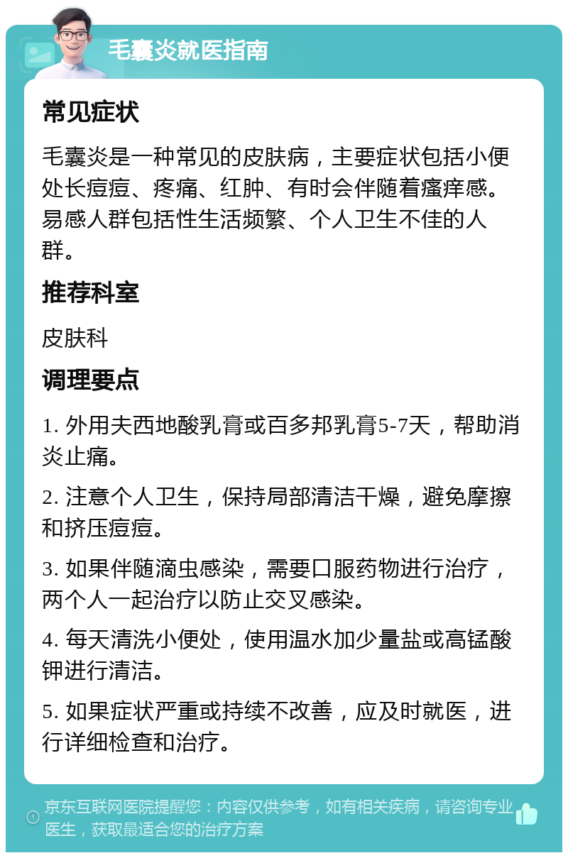 毛囊炎就医指南 常见症状 毛囊炎是一种常见的皮肤病，主要症状包括小便处长痘痘、疼痛、红肿、有时会伴随着瘙痒感。易感人群包括性生活频繁、个人卫生不佳的人群。 推荐科室 皮肤科 调理要点 1. 外用夫西地酸乳膏或百多邦乳膏5-7天，帮助消炎止痛。 2. 注意个人卫生，保持局部清洁干燥，避免摩擦和挤压痘痘。 3. 如果伴随滴虫感染，需要口服药物进行治疗，两个人一起治疗以防止交叉感染。 4. 每天清洗小便处，使用温水加少量盐或高锰酸钾进行清洁。 5. 如果症状严重或持续不改善，应及时就医，进行详细检查和治疗。