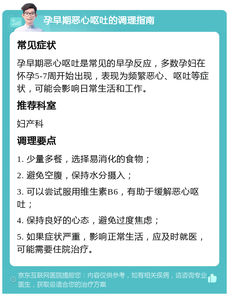 孕早期恶心呕吐的调理指南 常见症状 孕早期恶心呕吐是常见的早孕反应，多数孕妇在怀孕5-7周开始出现，表现为频繁恶心、呕吐等症状，可能会影响日常生活和工作。 推荐科室 妇产科 调理要点 1. 少量多餐，选择易消化的食物； 2. 避免空腹，保持水分摄入； 3. 可以尝试服用维生素B6，有助于缓解恶心呕吐； 4. 保持良好的心态，避免过度焦虑； 5. 如果症状严重，影响正常生活，应及时就医，可能需要住院治疗。