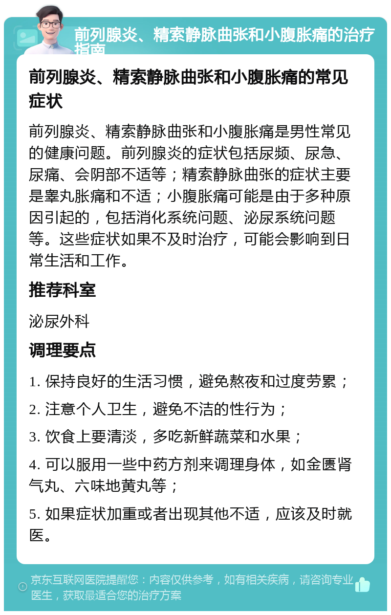 前列腺炎、精索静脉曲张和小腹胀痛的治疗指南 前列腺炎、精索静脉曲张和小腹胀痛的常见症状 前列腺炎、精索静脉曲张和小腹胀痛是男性常见的健康问题。前列腺炎的症状包括尿频、尿急、尿痛、会阴部不适等；精索静脉曲张的症状主要是睾丸胀痛和不适；小腹胀痛可能是由于多种原因引起的，包括消化系统问题、泌尿系统问题等。这些症状如果不及时治疗，可能会影响到日常生活和工作。 推荐科室 泌尿外科 调理要点 1. 保持良好的生活习惯，避免熬夜和过度劳累； 2. 注意个人卫生，避免不洁的性行为； 3. 饮食上要清淡，多吃新鲜蔬菜和水果； 4. 可以服用一些中药方剂来调理身体，如金匮肾气丸、六味地黄丸等； 5. 如果症状加重或者出现其他不适，应该及时就医。