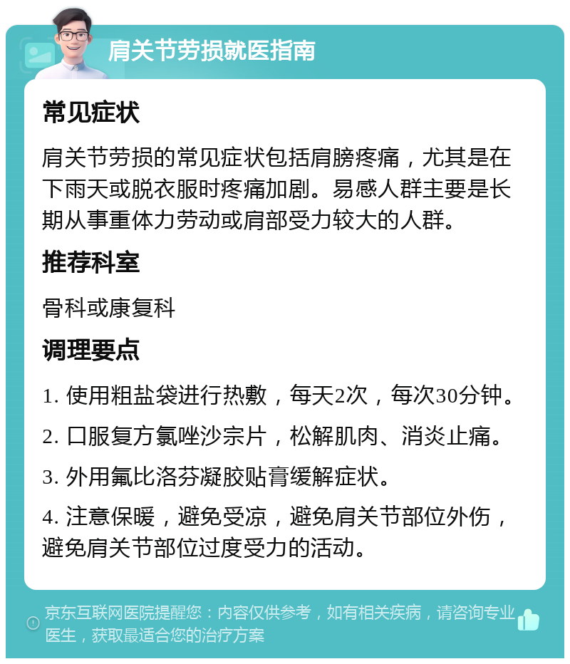 肩关节劳损就医指南 常见症状 肩关节劳损的常见症状包括肩膀疼痛，尤其是在下雨天或脱衣服时疼痛加剧。易感人群主要是长期从事重体力劳动或肩部受力较大的人群。 推荐科室 骨科或康复科 调理要点 1. 使用粗盐袋进行热敷，每天2次，每次30分钟。 2. 口服复方氯唑沙宗片，松解肌肉、消炎止痛。 3. 外用氟比洛芬凝胶贴膏缓解症状。 4. 注意保暖，避免受凉，避免肩关节部位外伤，避免肩关节部位过度受力的活动。