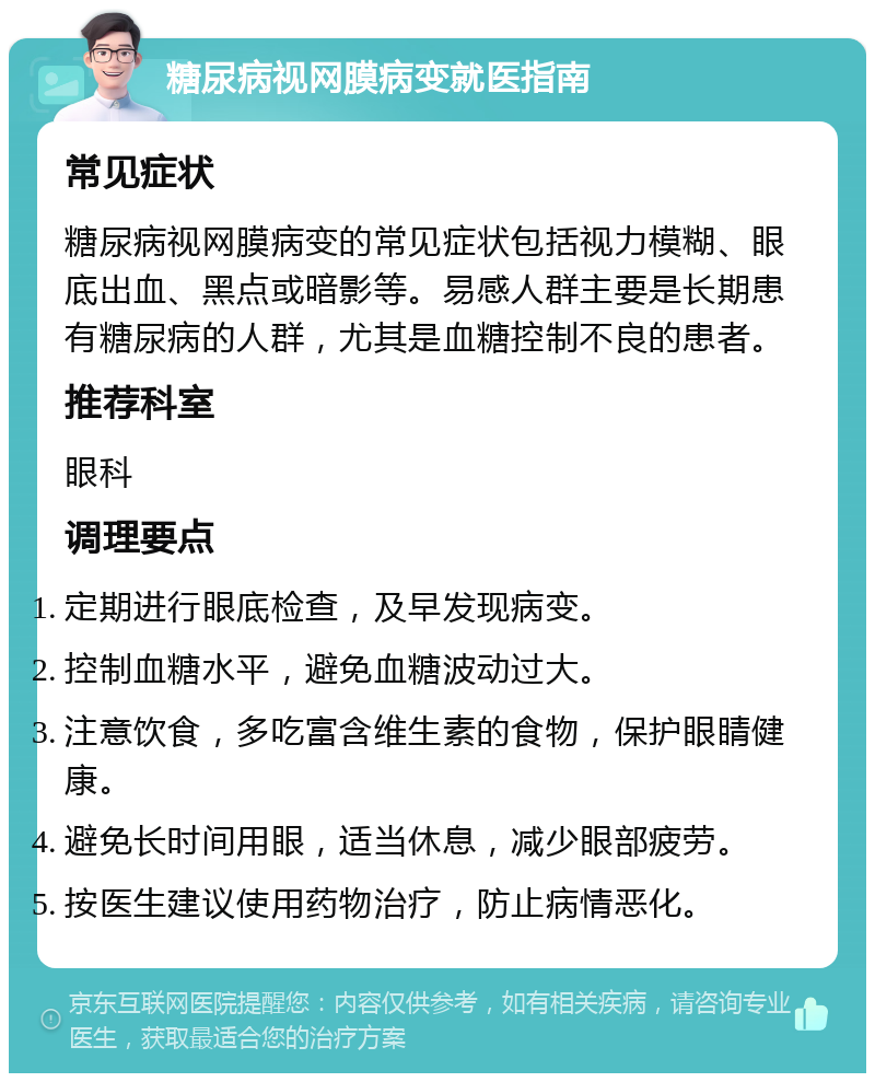 糖尿病视网膜病变就医指南 常见症状 糖尿病视网膜病变的常见症状包括视力模糊、眼底出血、黑点或暗影等。易感人群主要是长期患有糖尿病的人群，尤其是血糖控制不良的患者。 推荐科室 眼科 调理要点 定期进行眼底检查，及早发现病变。 控制血糖水平，避免血糖波动过大。 注意饮食，多吃富含维生素的食物，保护眼睛健康。 避免长时间用眼，适当休息，减少眼部疲劳。 按医生建议使用药物治疗，防止病情恶化。