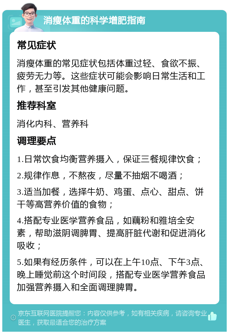 消瘦体重的科学增肥指南 常见症状 消瘦体重的常见症状包括体重过轻、食欲不振、疲劳无力等。这些症状可能会影响日常生活和工作，甚至引发其他健康问题。 推荐科室 消化内科、营养科 调理要点 1.日常饮食均衡营养摄入，保证三餐规律饮食； 2.规律作息，不熬夜，尽量不抽烟不喝酒； 3.适当加餐，选择牛奶、鸡蛋、点心、甜点、饼干等高营养价值的食物； 4.搭配专业医学营养食品，如藕粉和雅培全安素，帮助滋阴调脾胃、提高肝脏代谢和促进消化吸收； 5.如果有经历条件，可以在上午10点、下午3点、晚上睡觉前这个时间段，搭配专业医学营养食品加强营养摄入和全面调理脾胃。