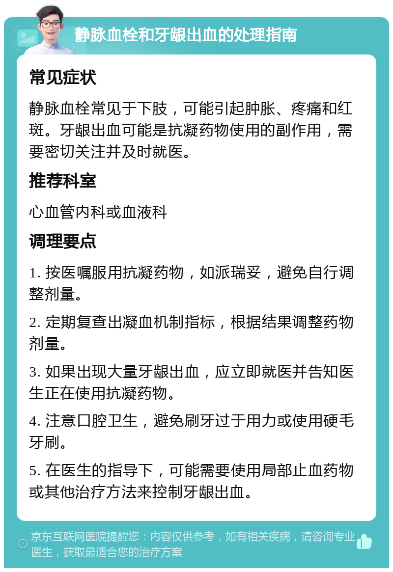 静脉血栓和牙龈出血的处理指南 常见症状 静脉血栓常见于下肢，可能引起肿胀、疼痛和红斑。牙龈出血可能是抗凝药物使用的副作用，需要密切关注并及时就医。 推荐科室 心血管内科或血液科 调理要点 1. 按医嘱服用抗凝药物，如派瑞妥，避免自行调整剂量。 2. 定期复查出凝血机制指标，根据结果调整药物剂量。 3. 如果出现大量牙龈出血，应立即就医并告知医生正在使用抗凝药物。 4. 注意口腔卫生，避免刷牙过于用力或使用硬毛牙刷。 5. 在医生的指导下，可能需要使用局部止血药物或其他治疗方法来控制牙龈出血。