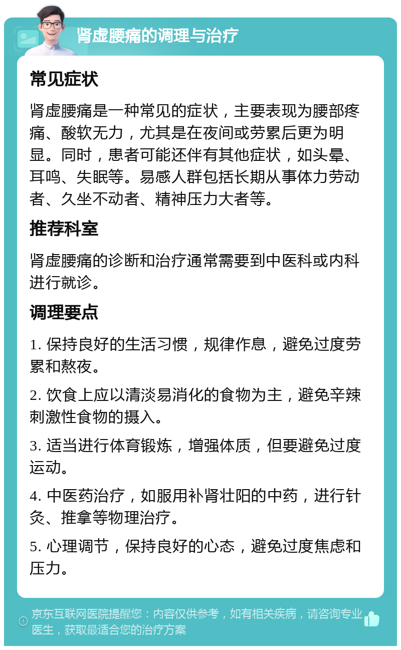 肾虚腰痛的调理与治疗 常见症状 肾虚腰痛是一种常见的症状，主要表现为腰部疼痛、酸软无力，尤其是在夜间或劳累后更为明显。同时，患者可能还伴有其他症状，如头晕、耳鸣、失眠等。易感人群包括长期从事体力劳动者、久坐不动者、精神压力大者等。 推荐科室 肾虚腰痛的诊断和治疗通常需要到中医科或内科进行就诊。 调理要点 1. 保持良好的生活习惯，规律作息，避免过度劳累和熬夜。 2. 饮食上应以清淡易消化的食物为主，避免辛辣刺激性食物的摄入。 3. 适当进行体育锻炼，增强体质，但要避免过度运动。 4. 中医药治疗，如服用补肾壮阳的中药，进行针灸、推拿等物理治疗。 5. 心理调节，保持良好的心态，避免过度焦虑和压力。