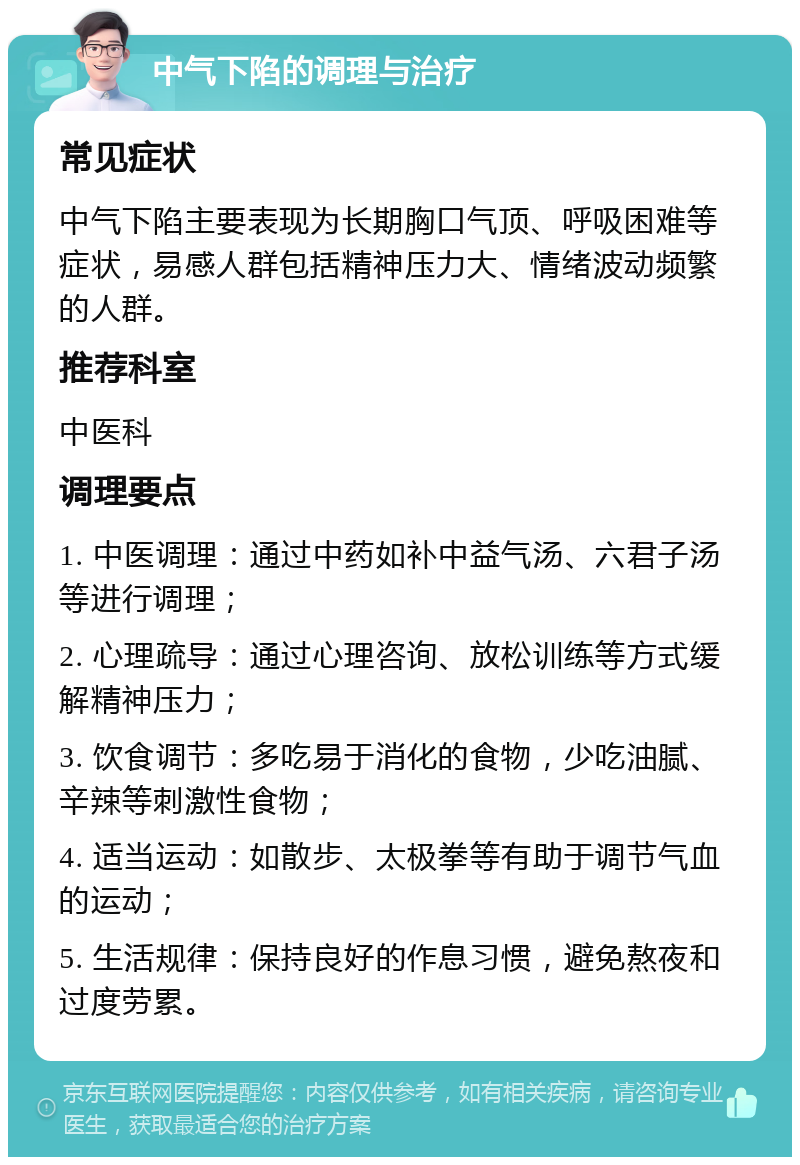 中气下陷的调理与治疗 常见症状 中气下陷主要表现为长期胸口气顶、呼吸困难等症状，易感人群包括精神压力大、情绪波动频繁的人群。 推荐科室 中医科 调理要点 1. 中医调理：通过中药如补中益气汤、六君子汤等进行调理； 2. 心理疏导：通过心理咨询、放松训练等方式缓解精神压力； 3. 饮食调节：多吃易于消化的食物，少吃油腻、辛辣等刺激性食物； 4. 适当运动：如散步、太极拳等有助于调节气血的运动； 5. 生活规律：保持良好的作息习惯，避免熬夜和过度劳累。