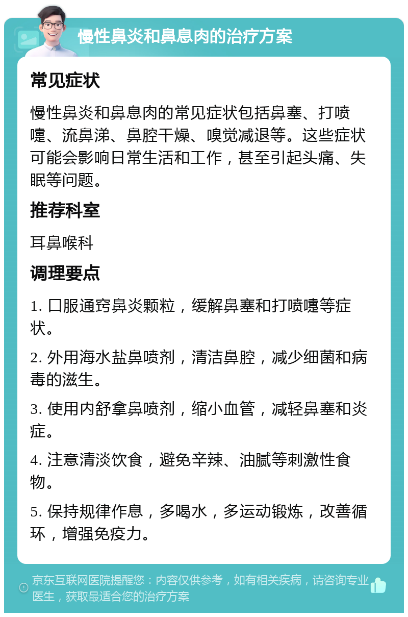 慢性鼻炎和鼻息肉的治疗方案 常见症状 慢性鼻炎和鼻息肉的常见症状包括鼻塞、打喷嚏、流鼻涕、鼻腔干燥、嗅觉减退等。这些症状可能会影响日常生活和工作，甚至引起头痛、失眠等问题。 推荐科室 耳鼻喉科 调理要点 1. 口服通窍鼻炎颗粒，缓解鼻塞和打喷嚏等症状。 2. 外用海水盐鼻喷剂，清洁鼻腔，减少细菌和病毒的滋生。 3. 使用内舒拿鼻喷剂，缩小血管，减轻鼻塞和炎症。 4. 注意清淡饮食，避免辛辣、油腻等刺激性食物。 5. 保持规律作息，多喝水，多运动锻炼，改善循环，增强免疫力。