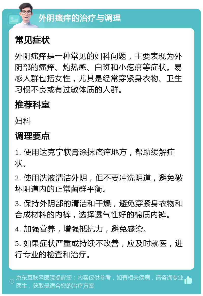 外阴瘙痒的治疗与调理 常见症状 外阴瘙痒是一种常见的妇科问题，主要表现为外阴部的瘙痒、灼热感、白斑和小疙瘩等症状。易感人群包括女性，尤其是经常穿紧身衣物、卫生习惯不良或有过敏体质的人群。 推荐科室 妇科 调理要点 1. 使用达克宁软膏涂抹瘙痒地方，帮助缓解症状。 2. 使用洗液清洁外阴，但不要冲洗阴道，避免破坏阴道内的正常菌群平衡。 3. 保持外阴部的清洁和干燥，避免穿紧身衣物和合成材料的内裤，选择透气性好的棉质内裤。 4. 加强营养，增强抵抗力，避免感染。 5. 如果症状严重或持续不改善，应及时就医，进行专业的检查和治疗。