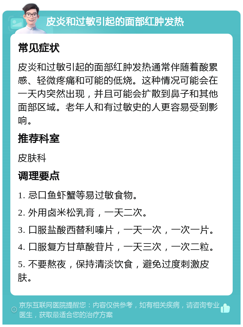 皮炎和过敏引起的面部红肿发热 常见症状 皮炎和过敏引起的面部红肿发热通常伴随着酸累感、轻微疼痛和可能的低烧。这种情况可能会在一天内突然出现，并且可能会扩散到鼻子和其他面部区域。老年人和有过敏史的人更容易受到影响。 推荐科室 皮肤科 调理要点 1. 忌口鱼虾蟹等易过敏食物。 2. 外用卤米松乳膏，一天二次。 3. 口服盐酸西替利嗪片，一天一次，一次一片。 4. 口服复方甘草酸苷片，一天三次，一次二粒。 5. 不要熬夜，保持清淡饮食，避免过度刺激皮肤。