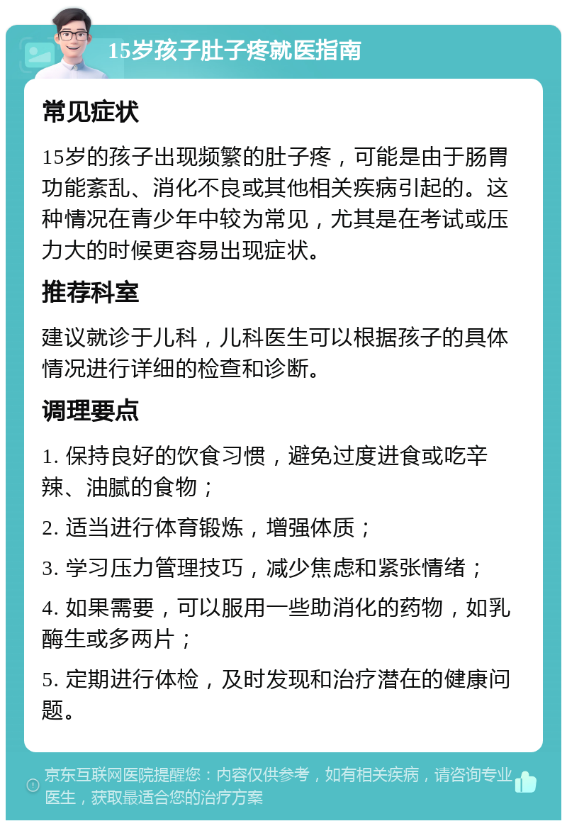 15岁孩子肚子疼就医指南 常见症状 15岁的孩子出现频繁的肚子疼，可能是由于肠胃功能紊乱、消化不良或其他相关疾病引起的。这种情况在青少年中较为常见，尤其是在考试或压力大的时候更容易出现症状。 推荐科室 建议就诊于儿科，儿科医生可以根据孩子的具体情况进行详细的检查和诊断。 调理要点 1. 保持良好的饮食习惯，避免过度进食或吃辛辣、油腻的食物； 2. 适当进行体育锻炼，增强体质； 3. 学习压力管理技巧，减少焦虑和紧张情绪； 4. 如果需要，可以服用一些助消化的药物，如乳酶生或多两片； 5. 定期进行体检，及时发现和治疗潜在的健康问题。