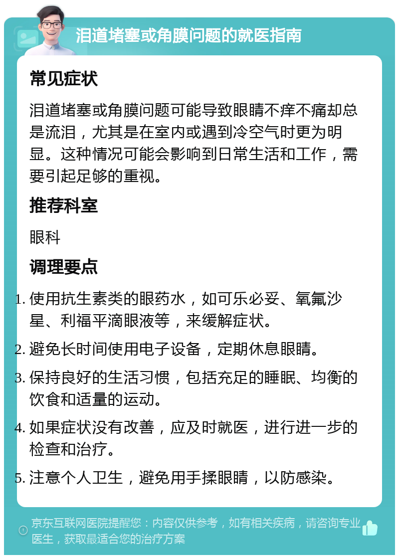 泪道堵塞或角膜问题的就医指南 常见症状 泪道堵塞或角膜问题可能导致眼睛不痒不痛却总是流泪，尤其是在室内或遇到冷空气时更为明显。这种情况可能会影响到日常生活和工作，需要引起足够的重视。 推荐科室 眼科 调理要点 使用抗生素类的眼药水，如可乐必妥、氧氟沙星、利福平滴眼液等，来缓解症状。 避免长时间使用电子设备，定期休息眼睛。 保持良好的生活习惯，包括充足的睡眠、均衡的饮食和适量的运动。 如果症状没有改善，应及时就医，进行进一步的检查和治疗。 注意个人卫生，避免用手揉眼睛，以防感染。