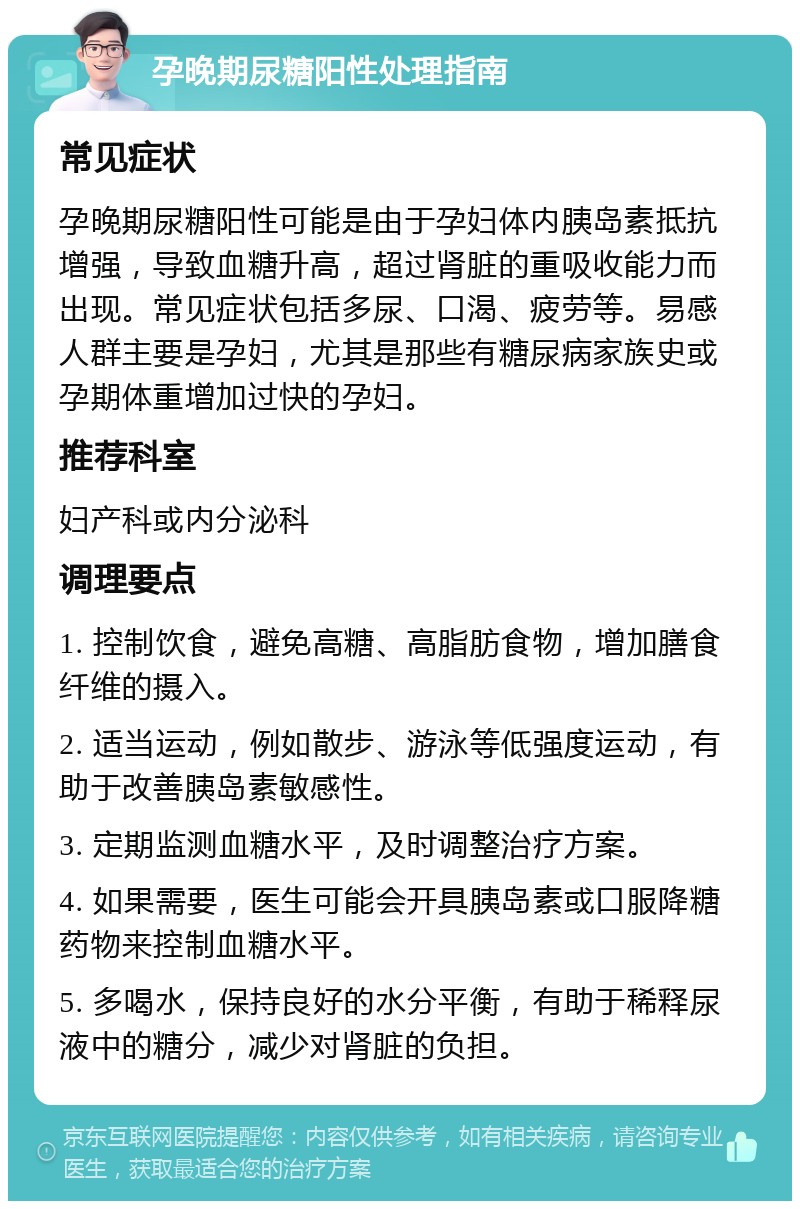 孕晚期尿糖阳性处理指南 常见症状 孕晚期尿糖阳性可能是由于孕妇体内胰岛素抵抗增强，导致血糖升高，超过肾脏的重吸收能力而出现。常见症状包括多尿、口渴、疲劳等。易感人群主要是孕妇，尤其是那些有糖尿病家族史或孕期体重增加过快的孕妇。 推荐科室 妇产科或内分泌科 调理要点 1. 控制饮食，避免高糖、高脂肪食物，增加膳食纤维的摄入。 2. 适当运动，例如散步、游泳等低强度运动，有助于改善胰岛素敏感性。 3. 定期监测血糖水平，及时调整治疗方案。 4. 如果需要，医生可能会开具胰岛素或口服降糖药物来控制血糖水平。 5. 多喝水，保持良好的水分平衡，有助于稀释尿液中的糖分，减少对肾脏的负担。