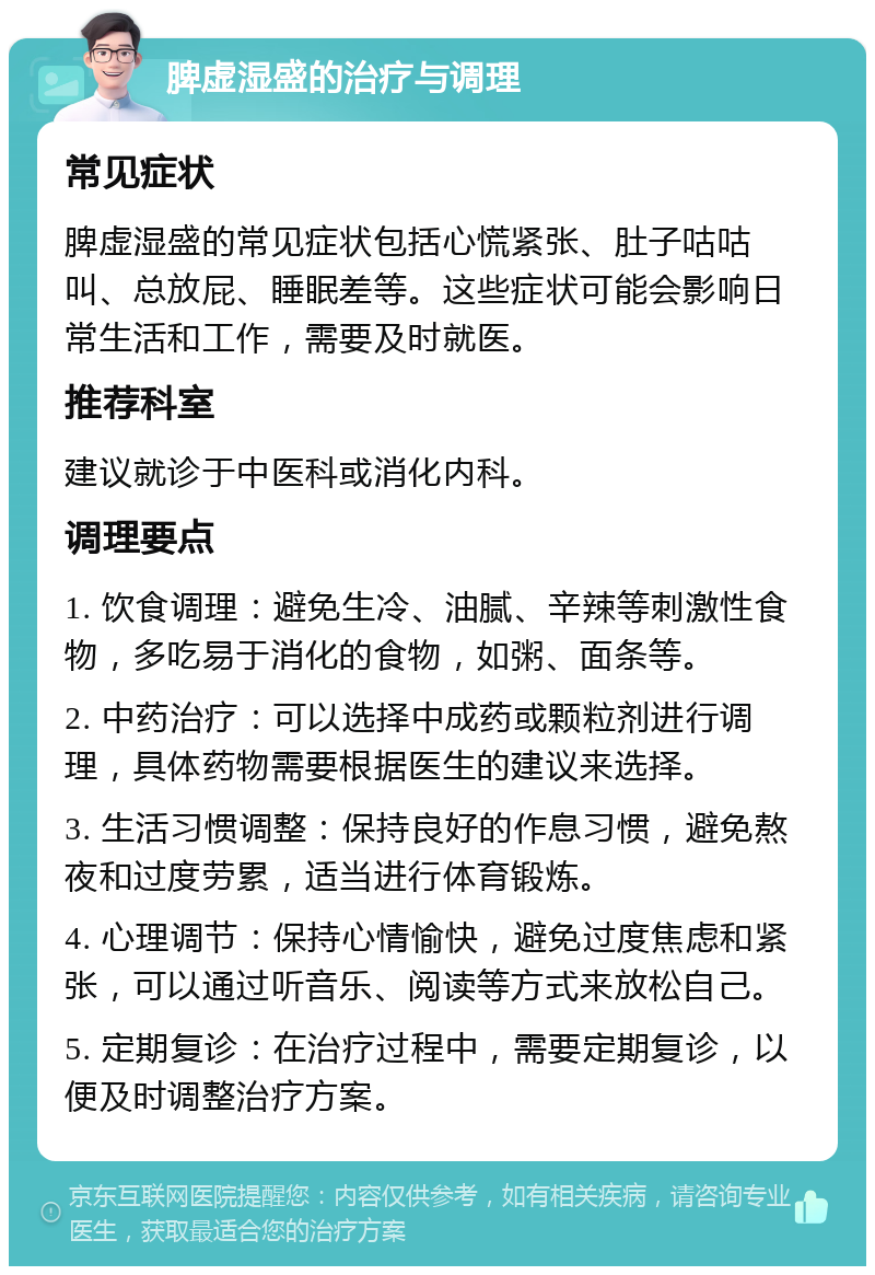 脾虚湿盛的治疗与调理 常见症状 脾虚湿盛的常见症状包括心慌紧张、肚子咕咕叫、总放屁、睡眠差等。这些症状可能会影响日常生活和工作，需要及时就医。 推荐科室 建议就诊于中医科或消化内科。 调理要点 1. 饮食调理：避免生冷、油腻、辛辣等刺激性食物，多吃易于消化的食物，如粥、面条等。 2. 中药治疗：可以选择中成药或颗粒剂进行调理，具体药物需要根据医生的建议来选择。 3. 生活习惯调整：保持良好的作息习惯，避免熬夜和过度劳累，适当进行体育锻炼。 4. 心理调节：保持心情愉快，避免过度焦虑和紧张，可以通过听音乐、阅读等方式来放松自己。 5. 定期复诊：在治疗过程中，需要定期复诊，以便及时调整治疗方案。