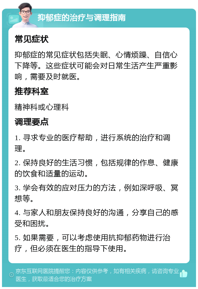 抑郁症的治疗与调理指南 常见症状 抑郁症的常见症状包括失眠、心情烦躁、自信心下降等。这些症状可能会对日常生活产生严重影响，需要及时就医。 推荐科室 精神科或心理科 调理要点 1. 寻求专业的医疗帮助，进行系统的治疗和调理。 2. 保持良好的生活习惯，包括规律的作息、健康的饮食和适量的运动。 3. 学会有效的应对压力的方法，例如深呼吸、冥想等。 4. 与家人和朋友保持良好的沟通，分享自己的感受和困扰。 5. 如果需要，可以考虑使用抗抑郁药物进行治疗，但必须在医生的指导下使用。