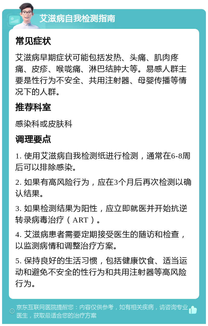 艾滋病自我检测指南 常见症状 艾滋病早期症状可能包括发热、头痛、肌肉疼痛、皮疹、喉咙痛、淋巴结肿大等。易感人群主要是性行为不安全、共用注射器、母婴传播等情况下的人群。 推荐科室 感染科或皮肤科 调理要点 1. 使用艾滋病自我检测纸进行检测，通常在6-8周后可以排除感染。 2. 如果有高风险行为，应在3个月后再次检测以确认结果。 3. 如果检测结果为阳性，应立即就医并开始抗逆转录病毒治疗（ART）。 4. 艾滋病患者需要定期接受医生的随访和检查，以监测病情和调整治疗方案。 5. 保持良好的生活习惯，包括健康饮食、适当运动和避免不安全的性行为和共用注射器等高风险行为。