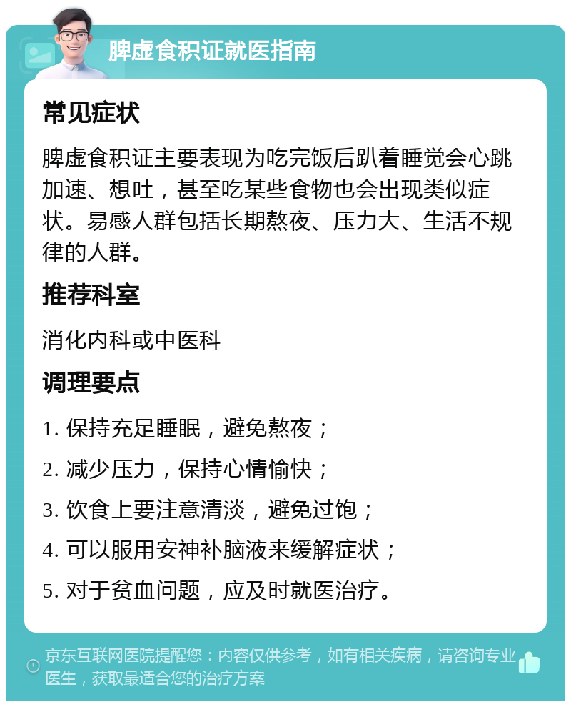 脾虚食积证就医指南 常见症状 脾虚食积证主要表现为吃完饭后趴着睡觉会心跳加速、想吐，甚至吃某些食物也会出现类似症状。易感人群包括长期熬夜、压力大、生活不规律的人群。 推荐科室 消化内科或中医科 调理要点 1. 保持充足睡眠，避免熬夜； 2. 减少压力，保持心情愉快； 3. 饮食上要注意清淡，避免过饱； 4. 可以服用安神补脑液来缓解症状； 5. 对于贫血问题，应及时就医治疗。