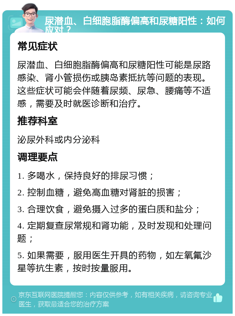 尿潜血、白细胞脂酶偏高和尿糖阳性：如何应对？ 常见症状 尿潜血、白细胞脂酶偏高和尿糖阳性可能是尿路感染、肾小管损伤或胰岛素抵抗等问题的表现。这些症状可能会伴随着尿频、尿急、腰痛等不适感，需要及时就医诊断和治疗。 推荐科室 泌尿外科或内分泌科 调理要点 1. 多喝水，保持良好的排尿习惯； 2. 控制血糖，避免高血糖对肾脏的损害； 3. 合理饮食，避免摄入过多的蛋白质和盐分； 4. 定期复查尿常规和肾功能，及时发现和处理问题； 5. 如果需要，服用医生开具的药物，如左氧氟沙星等抗生素，按时按量服用。