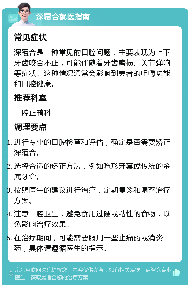 深覆合就医指南 常见症状 深覆合是一种常见的口腔问题，主要表现为上下牙齿咬合不正，可能伴随着牙齿磨损、关节弹响等症状。这种情况通常会影响到患者的咀嚼功能和口腔健康。 推荐科室 口腔正畸科 调理要点 进行专业的口腔检查和评估，确定是否需要矫正深覆合。 选择合适的矫正方法，例如隐形牙套或传统的金属牙套。 按照医生的建议进行治疗，定期复诊和调整治疗方案。 注意口腔卫生，避免食用过硬或粘性的食物，以免影响治疗效果。 在治疗期间，可能需要服用一些止痛药或消炎药，具体请遵循医生的指示。