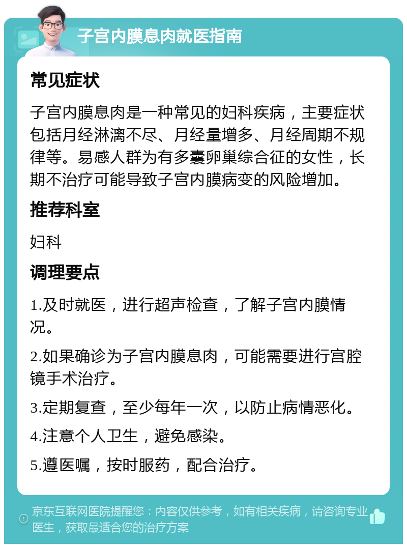 子宫内膜息肉就医指南 常见症状 子宫内膜息肉是一种常见的妇科疾病，主要症状包括月经淋漓不尽、月经量增多、月经周期不规律等。易感人群为有多囊卵巢综合征的女性，长期不治疗可能导致子宫内膜病变的风险增加。 推荐科室 妇科 调理要点 1.及时就医，进行超声检查，了解子宫内膜情况。 2.如果确诊为子宫内膜息肉，可能需要进行宫腔镜手术治疗。 3.定期复查，至少每年一次，以防止病情恶化。 4.注意个人卫生，避免感染。 5.遵医嘱，按时服药，配合治疗。