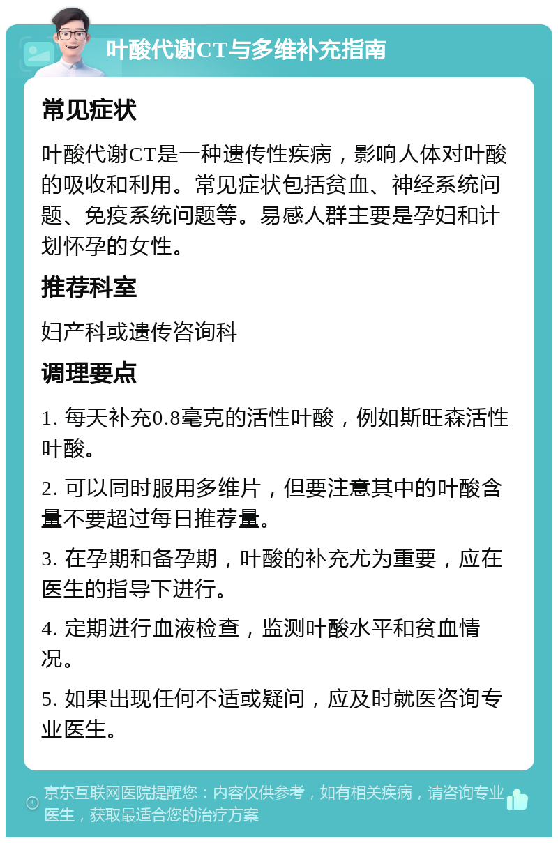 叶酸代谢CT与多维补充指南 常见症状 叶酸代谢CT是一种遗传性疾病，影响人体对叶酸的吸收和利用。常见症状包括贫血、神经系统问题、免疫系统问题等。易感人群主要是孕妇和计划怀孕的女性。 推荐科室 妇产科或遗传咨询科 调理要点 1. 每天补充0.8毫克的活性叶酸，例如斯旺森活性叶酸。 2. 可以同时服用多维片，但要注意其中的叶酸含量不要超过每日推荐量。 3. 在孕期和备孕期，叶酸的补充尤为重要，应在医生的指导下进行。 4. 定期进行血液检查，监测叶酸水平和贫血情况。 5. 如果出现任何不适或疑问，应及时就医咨询专业医生。