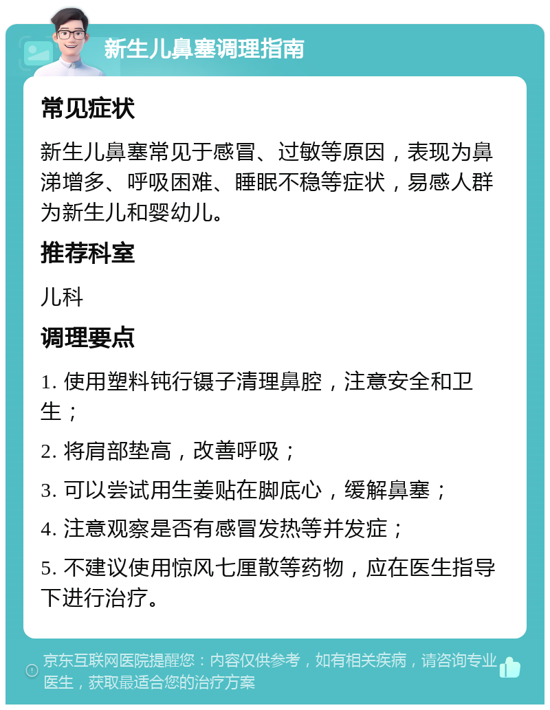 新生儿鼻塞调理指南 常见症状 新生儿鼻塞常见于感冒、过敏等原因，表现为鼻涕增多、呼吸困难、睡眠不稳等症状，易感人群为新生儿和婴幼儿。 推荐科室 儿科 调理要点 1. 使用塑料钝行镊子清理鼻腔，注意安全和卫生； 2. 将肩部垫高，改善呼吸； 3. 可以尝试用生姜贴在脚底心，缓解鼻塞； 4. 注意观察是否有感冒发热等并发症； 5. 不建议使用惊风七厘散等药物，应在医生指导下进行治疗。