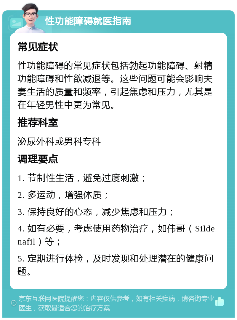 性功能障碍就医指南 常见症状 性功能障碍的常见症状包括勃起功能障碍、射精功能障碍和性欲减退等。这些问题可能会影响夫妻生活的质量和频率，引起焦虑和压力，尤其是在年轻男性中更为常见。 推荐科室 泌尿外科或男科专科 调理要点 1. 节制性生活，避免过度刺激； 2. 多运动，增强体质； 3. 保持良好的心态，减少焦虑和压力； 4. 如有必要，考虑使用药物治疗，如伟哥（Sildenafil）等； 5. 定期进行体检，及时发现和处理潜在的健康问题。