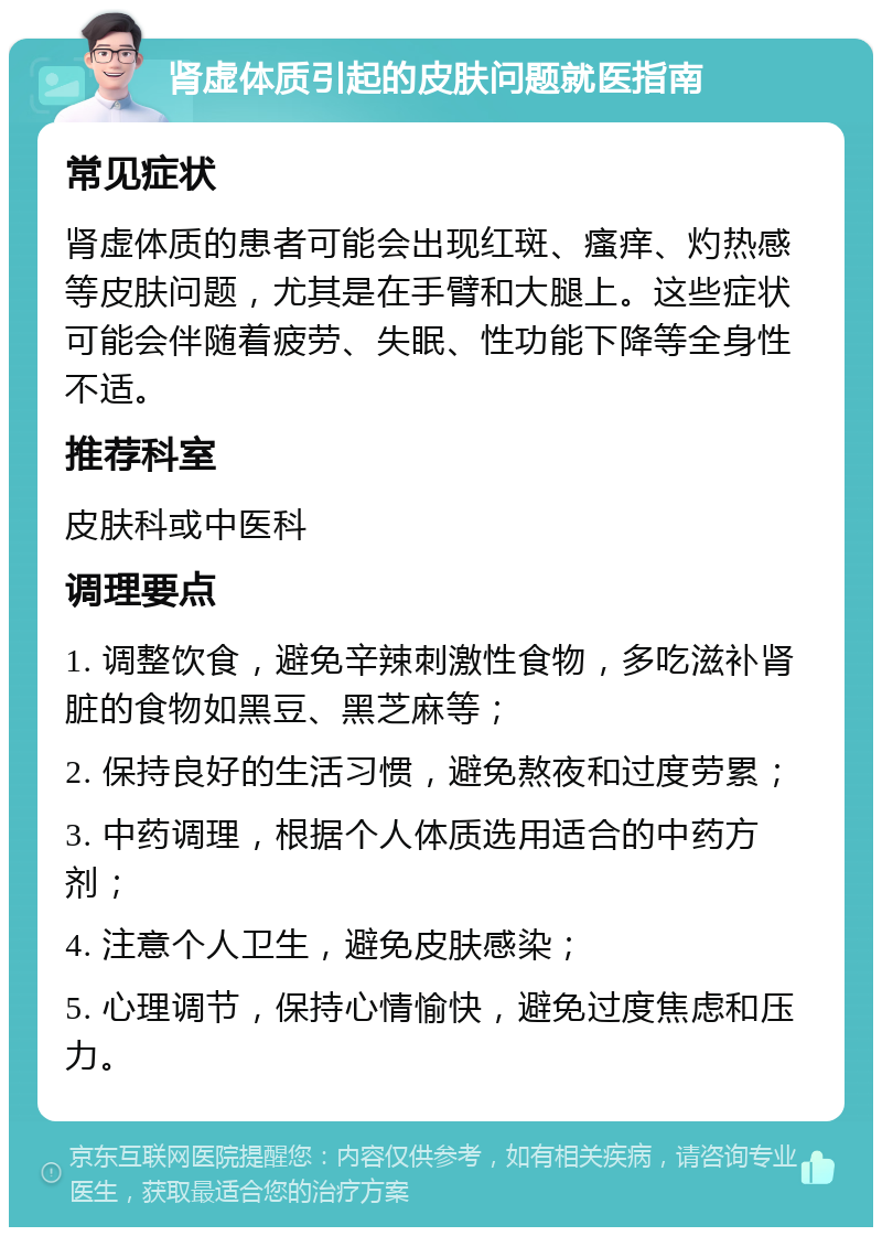 肾虚体质引起的皮肤问题就医指南 常见症状 肾虚体质的患者可能会出现红斑、瘙痒、灼热感等皮肤问题，尤其是在手臂和大腿上。这些症状可能会伴随着疲劳、失眠、性功能下降等全身性不适。 推荐科室 皮肤科或中医科 调理要点 1. 调整饮食，避免辛辣刺激性食物，多吃滋补肾脏的食物如黑豆、黑芝麻等； 2. 保持良好的生活习惯，避免熬夜和过度劳累； 3. 中药调理，根据个人体质选用适合的中药方剂； 4. 注意个人卫生，避免皮肤感染； 5. 心理调节，保持心情愉快，避免过度焦虑和压力。