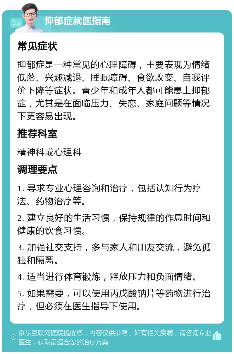 抑郁症就医指南 常见症状 抑郁症是一种常见的心理障碍，主要表现为情绪低落、兴趣减退、睡眠障碍、食欲改变、自我评价下降等症状。青少年和成年人都可能患上抑郁症，尤其是在面临压力、失恋、家庭问题等情况下更容易出现。 推荐科室 精神科或心理科 调理要点 1. 寻求专业心理咨询和治疗，包括认知行为疗法、药物治疗等。 2. 建立良好的生活习惯，保持规律的作息时间和健康的饮食习惯。 3. 加强社交支持，多与家人和朋友交流，避免孤独和隔离。 4. 适当进行体育锻炼，释放压力和负面情绪。 5. 如果需要，可以使用丙戊酸钠片等药物进行治疗，但必须在医生指导下使用。