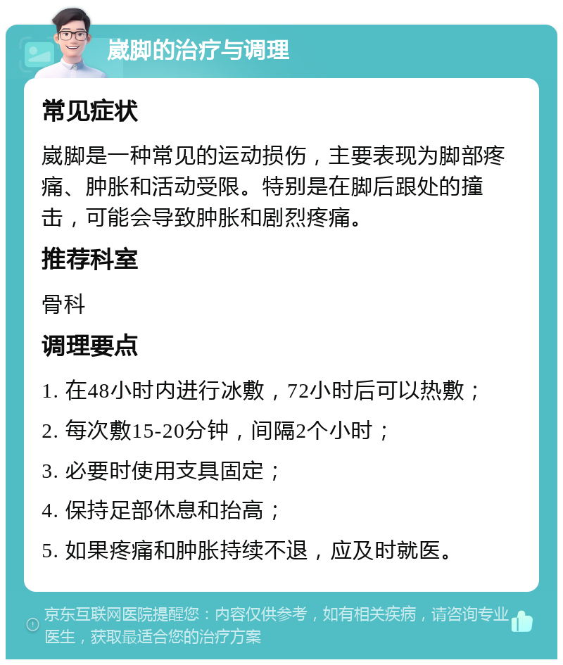 崴脚的治疗与调理 常见症状 崴脚是一种常见的运动损伤，主要表现为脚部疼痛、肿胀和活动受限。特别是在脚后跟处的撞击，可能会导致肿胀和剧烈疼痛。 推荐科室 骨科 调理要点 1. 在48小时内进行冰敷，72小时后可以热敷； 2. 每次敷15-20分钟，间隔2个小时； 3. 必要时使用支具固定； 4. 保持足部休息和抬高； 5. 如果疼痛和肿胀持续不退，应及时就医。