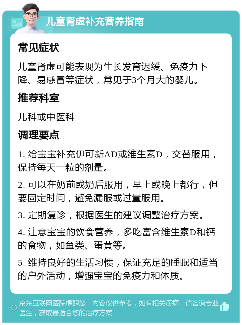 儿童肾虚补充营养指南 常见症状 儿童肾虚可能表现为生长发育迟缓、免疫力下降、易感冒等症状，常见于3个月大的婴儿。 推荐科室 儿科或中医科 调理要点 1. 给宝宝补充伊可新AD或维生素D，交替服用，保持每天一粒的剂量。 2. 可以在奶前或奶后服用，早上或晚上都行，但要固定时间，避免漏服或过量服用。 3. 定期复诊，根据医生的建议调整治疗方案。 4. 注意宝宝的饮食营养，多吃富含维生素D和钙的食物，如鱼类、蛋黄等。 5. 维持良好的生活习惯，保证充足的睡眠和适当的户外活动，增强宝宝的免疫力和体质。