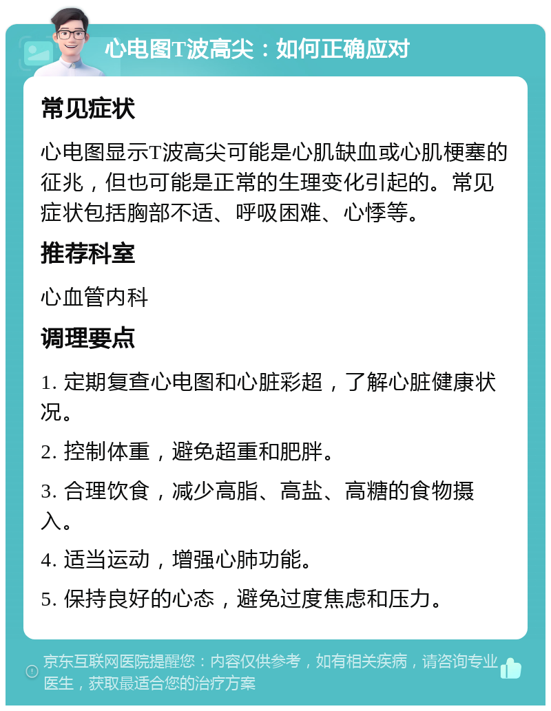 心电图T波高尖：如何正确应对 常见症状 心电图显示T波高尖可能是心肌缺血或心肌梗塞的征兆，但也可能是正常的生理变化引起的。常见症状包括胸部不适、呼吸困难、心悸等。 推荐科室 心血管内科 调理要点 1. 定期复查心电图和心脏彩超，了解心脏健康状况。 2. 控制体重，避免超重和肥胖。 3. 合理饮食，减少高脂、高盐、高糖的食物摄入。 4. 适当运动，增强心肺功能。 5. 保持良好的心态，避免过度焦虑和压力。