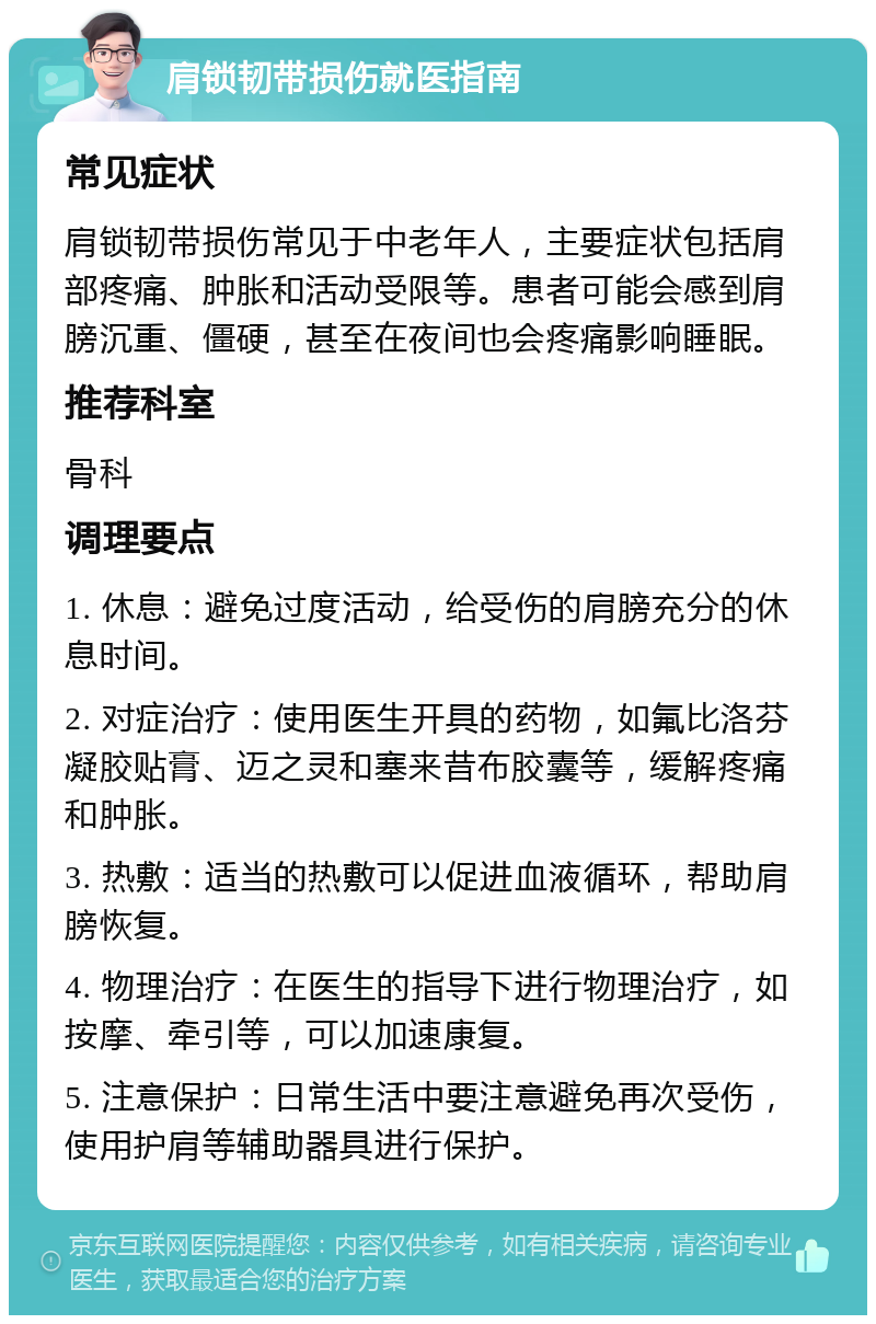 肩锁韧带损伤就医指南 常见症状 肩锁韧带损伤常见于中老年人，主要症状包括肩部疼痛、肿胀和活动受限等。患者可能会感到肩膀沉重、僵硬，甚至在夜间也会疼痛影响睡眠。 推荐科室 骨科 调理要点 1. 休息：避免过度活动，给受伤的肩膀充分的休息时间。 2. 对症治疗：使用医生开具的药物，如氟比洛芬凝胶贴膏、迈之灵和塞来昔布胶囊等，缓解疼痛和肿胀。 3. 热敷：适当的热敷可以促进血液循环，帮助肩膀恢复。 4. 物理治疗：在医生的指导下进行物理治疗，如按摩、牵引等，可以加速康复。 5. 注意保护：日常生活中要注意避免再次受伤，使用护肩等辅助器具进行保护。