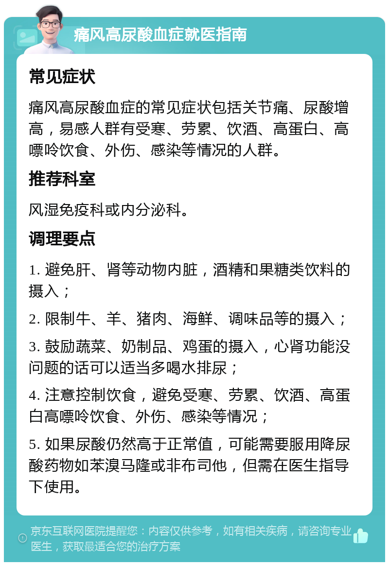 痛风高尿酸血症就医指南 常见症状 痛风高尿酸血症的常见症状包括关节痛、尿酸增高，易感人群有受寒、劳累、饮酒、高蛋白、高嘌呤饮食、外伤、感染等情况的人群。 推荐科室 风湿免疫科或内分泌科。 调理要点 1. 避免肝、肾等动物内脏，酒精和果糖类饮料的摄入； 2. 限制牛、羊、猪肉、海鲜、调味品等的摄入； 3. 鼓励蔬菜、奶制品、鸡蛋的摄入，心肾功能没问题的话可以适当多喝水排尿； 4. 注意控制饮食，避免受寒、劳累、饮酒、高蛋白高嘌呤饮食、外伤、感染等情况； 5. 如果尿酸仍然高于正常值，可能需要服用降尿酸药物如苯溴马隆或非布司他，但需在医生指导下使用。