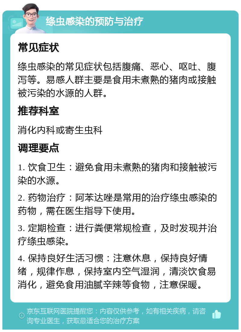 绦虫感染的预防与治疗 常见症状 绦虫感染的常见症状包括腹痛、恶心、呕吐、腹泻等。易感人群主要是食用未煮熟的猪肉或接触被污染的水源的人群。 推荐科室 消化内科或寄生虫科 调理要点 1. 饮食卫生：避免食用未煮熟的猪肉和接触被污染的水源。 2. 药物治疗：阿苯达唑是常用的治疗绦虫感染的药物，需在医生指导下使用。 3. 定期检查：进行粪便常规检查，及时发现并治疗绦虫感染。 4. 保持良好生活习惯：注意休息，保持良好情绪，规律作息，保持室内空气湿润，清淡饮食易消化，避免食用油腻辛辣等食物，注意保暖。