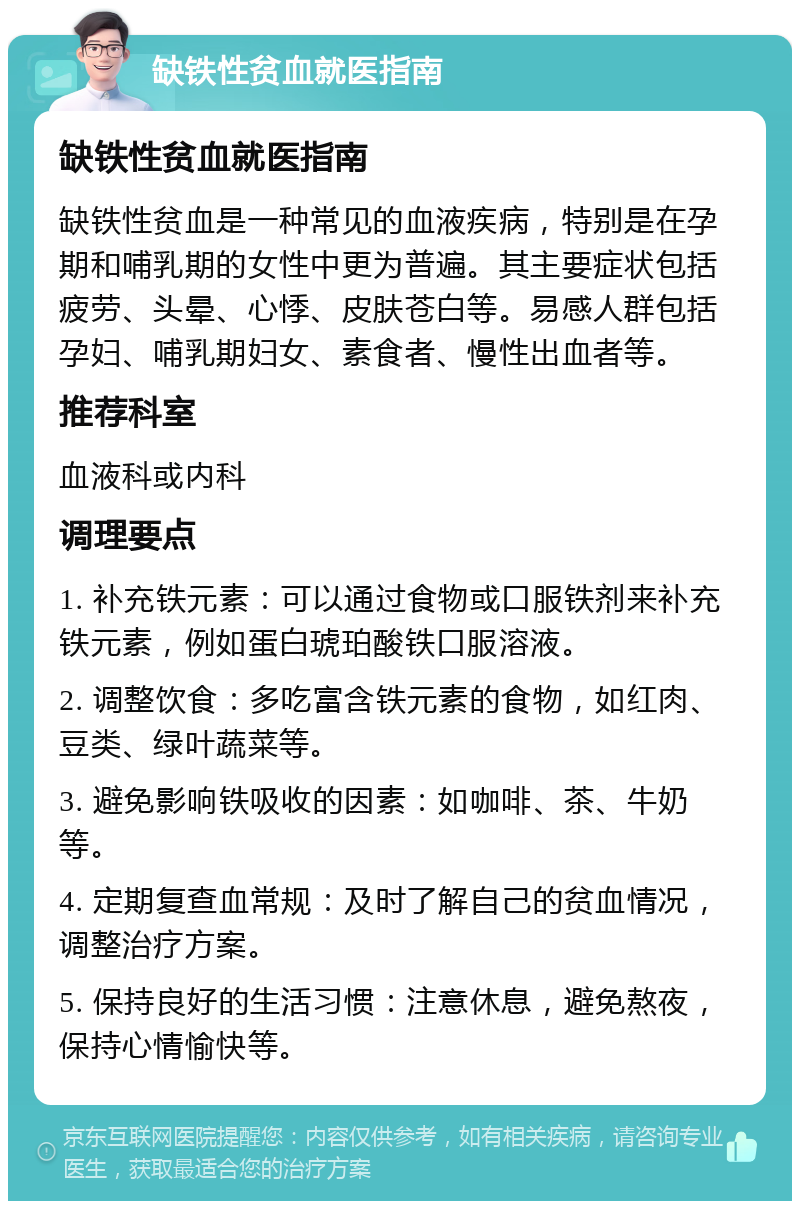 缺铁性贫血就医指南 缺铁性贫血就医指南 缺铁性贫血是一种常见的血液疾病，特别是在孕期和哺乳期的女性中更为普遍。其主要症状包括疲劳、头晕、心悸、皮肤苍白等。易感人群包括孕妇、哺乳期妇女、素食者、慢性出血者等。 推荐科室 血液科或内科 调理要点 1. 补充铁元素：可以通过食物或口服铁剂来补充铁元素，例如蛋白琥珀酸铁口服溶液。 2. 调整饮食：多吃富含铁元素的食物，如红肉、豆类、绿叶蔬菜等。 3. 避免影响铁吸收的因素：如咖啡、茶、牛奶等。 4. 定期复查血常规：及时了解自己的贫血情况，调整治疗方案。 5. 保持良好的生活习惯：注意休息，避免熬夜，保持心情愉快等。