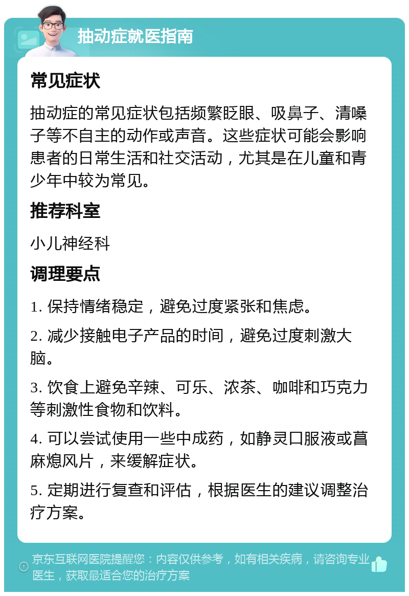 抽动症就医指南 常见症状 抽动症的常见症状包括频繁眨眼、吸鼻子、清嗓子等不自主的动作或声音。这些症状可能会影响患者的日常生活和社交活动，尤其是在儿童和青少年中较为常见。 推荐科室 小儿神经科 调理要点 1. 保持情绪稳定，避免过度紧张和焦虑。 2. 减少接触电子产品的时间，避免过度刺激大脑。 3. 饮食上避免辛辣、可乐、浓茶、咖啡和巧克力等刺激性食物和饮料。 4. 可以尝试使用一些中成药，如静灵口服液或菖麻熄风片，来缓解症状。 5. 定期进行复查和评估，根据医生的建议调整治疗方案。