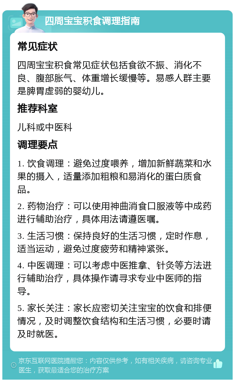 四周宝宝积食调理指南 常见症状 四周宝宝积食常见症状包括食欲不振、消化不良、腹部胀气、体重增长缓慢等。易感人群主要是脾胃虚弱的婴幼儿。 推荐科室 儿科或中医科 调理要点 1. 饮食调理：避免过度喂养，增加新鲜蔬菜和水果的摄入，适量添加粗粮和易消化的蛋白质食品。 2. 药物治疗：可以使用神曲消食口服液等中成药进行辅助治疗，具体用法请遵医嘱。 3. 生活习惯：保持良好的生活习惯，定时作息，适当运动，避免过度疲劳和精神紧张。 4. 中医调理：可以考虑中医推拿、针灸等方法进行辅助治疗，具体操作请寻求专业中医师的指导。 5. 家长关注：家长应密切关注宝宝的饮食和排便情况，及时调整饮食结构和生活习惯，必要时请及时就医。