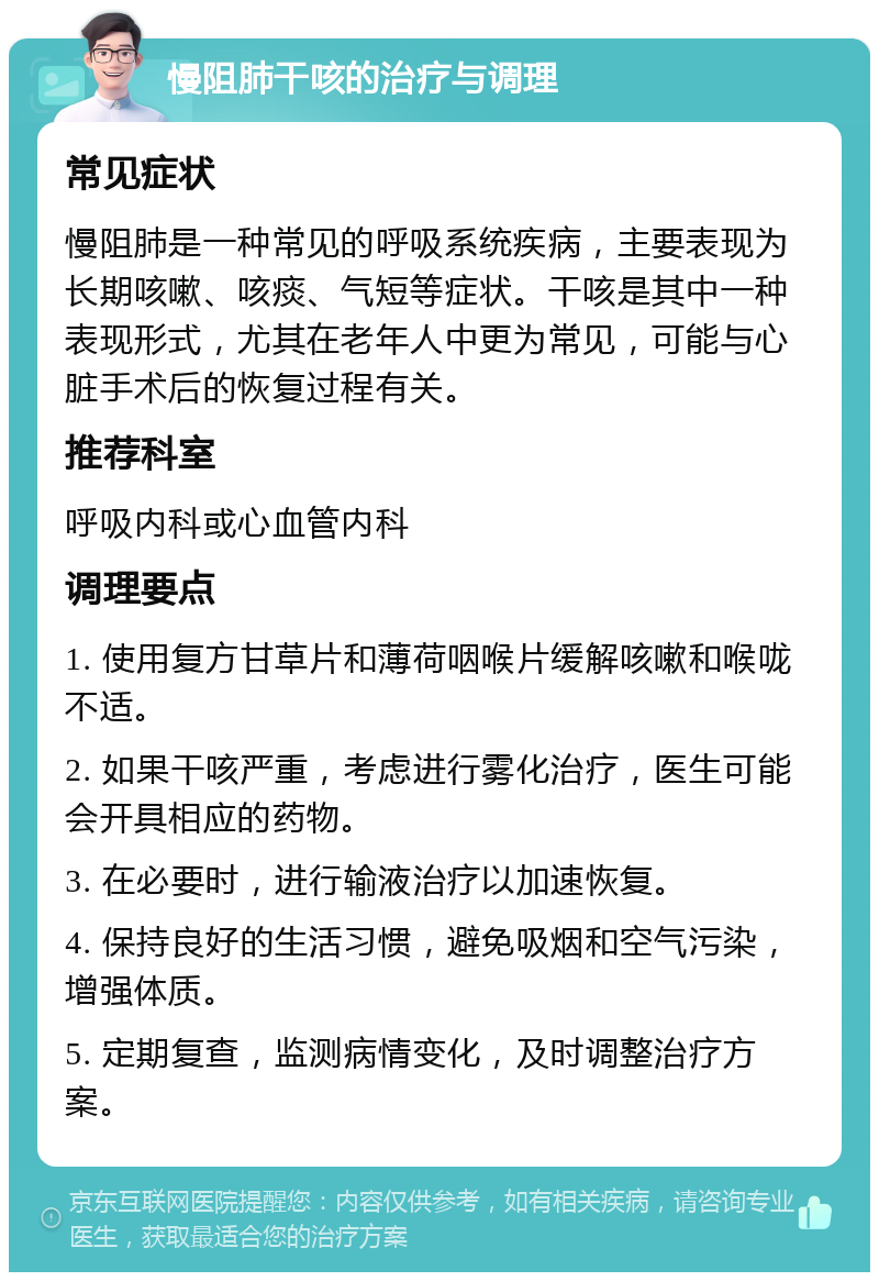 慢阻肺干咳的治疗与调理 常见症状 慢阻肺是一种常见的呼吸系统疾病，主要表现为长期咳嗽、咳痰、气短等症状。干咳是其中一种表现形式，尤其在老年人中更为常见，可能与心脏手术后的恢复过程有关。 推荐科室 呼吸内科或心血管内科 调理要点 1. 使用复方甘草片和薄荷咽喉片缓解咳嗽和喉咙不适。 2. 如果干咳严重，考虑进行雾化治疗，医生可能会开具相应的药物。 3. 在必要时，进行输液治疗以加速恢复。 4. 保持良好的生活习惯，避免吸烟和空气污染，增强体质。 5. 定期复查，监测病情变化，及时调整治疗方案。