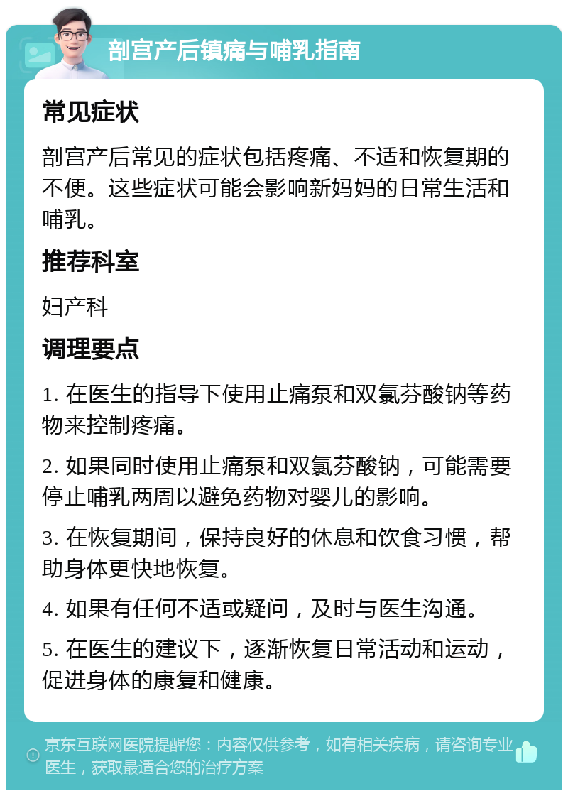 剖宫产后镇痛与哺乳指南 常见症状 剖宫产后常见的症状包括疼痛、不适和恢复期的不便。这些症状可能会影响新妈妈的日常生活和哺乳。 推荐科室 妇产科 调理要点 1. 在医生的指导下使用止痛泵和双氯芬酸钠等药物来控制疼痛。 2. 如果同时使用止痛泵和双氯芬酸钠，可能需要停止哺乳两周以避免药物对婴儿的影响。 3. 在恢复期间，保持良好的休息和饮食习惯，帮助身体更快地恢复。 4. 如果有任何不适或疑问，及时与医生沟通。 5. 在医生的建议下，逐渐恢复日常活动和运动，促进身体的康复和健康。