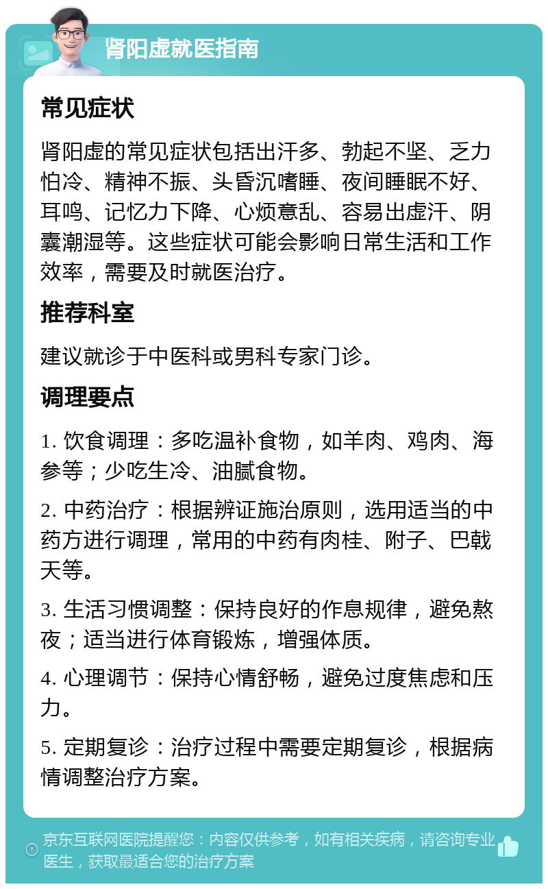 肾阳虚就医指南 常见症状 肾阳虚的常见症状包括出汗多、勃起不坚、乏力怕冷、精神不振、头昏沉嗜睡、夜间睡眠不好、耳鸣、记忆力下降、心烦意乱、容易出虚汗、阴囊潮湿等。这些症状可能会影响日常生活和工作效率，需要及时就医治疗。 推荐科室 建议就诊于中医科或男科专家门诊。 调理要点 1. 饮食调理：多吃温补食物，如羊肉、鸡肉、海参等；少吃生冷、油腻食物。 2. 中药治疗：根据辨证施治原则，选用适当的中药方进行调理，常用的中药有肉桂、附子、巴戟天等。 3. 生活习惯调整：保持良好的作息规律，避免熬夜；适当进行体育锻炼，增强体质。 4. 心理调节：保持心情舒畅，避免过度焦虑和压力。 5. 定期复诊：治疗过程中需要定期复诊，根据病情调整治疗方案。