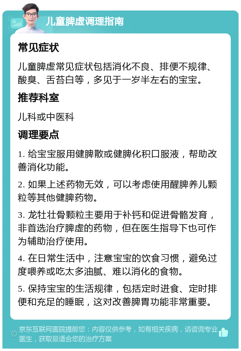 儿童脾虚调理指南 常见症状 儿童脾虚常见症状包括消化不良、排便不规律、酸臭、舌苔白等，多见于一岁半左右的宝宝。 推荐科室 儿科或中医科 调理要点 1. 给宝宝服用健脾散或健脾化积口服液，帮助改善消化功能。 2. 如果上述药物无效，可以考虑使用醒脾养儿颗粒等其他健脾药物。 3. 龙牡壮骨颗粒主要用于补钙和促进骨骼发育，非首选治疗脾虚的药物，但在医生指导下也可作为辅助治疗使用。 4. 在日常生活中，注意宝宝的饮食习惯，避免过度喂养或吃太多油腻、难以消化的食物。 5. 保持宝宝的生活规律，包括定时进食、定时排便和充足的睡眠，这对改善脾胃功能非常重要。