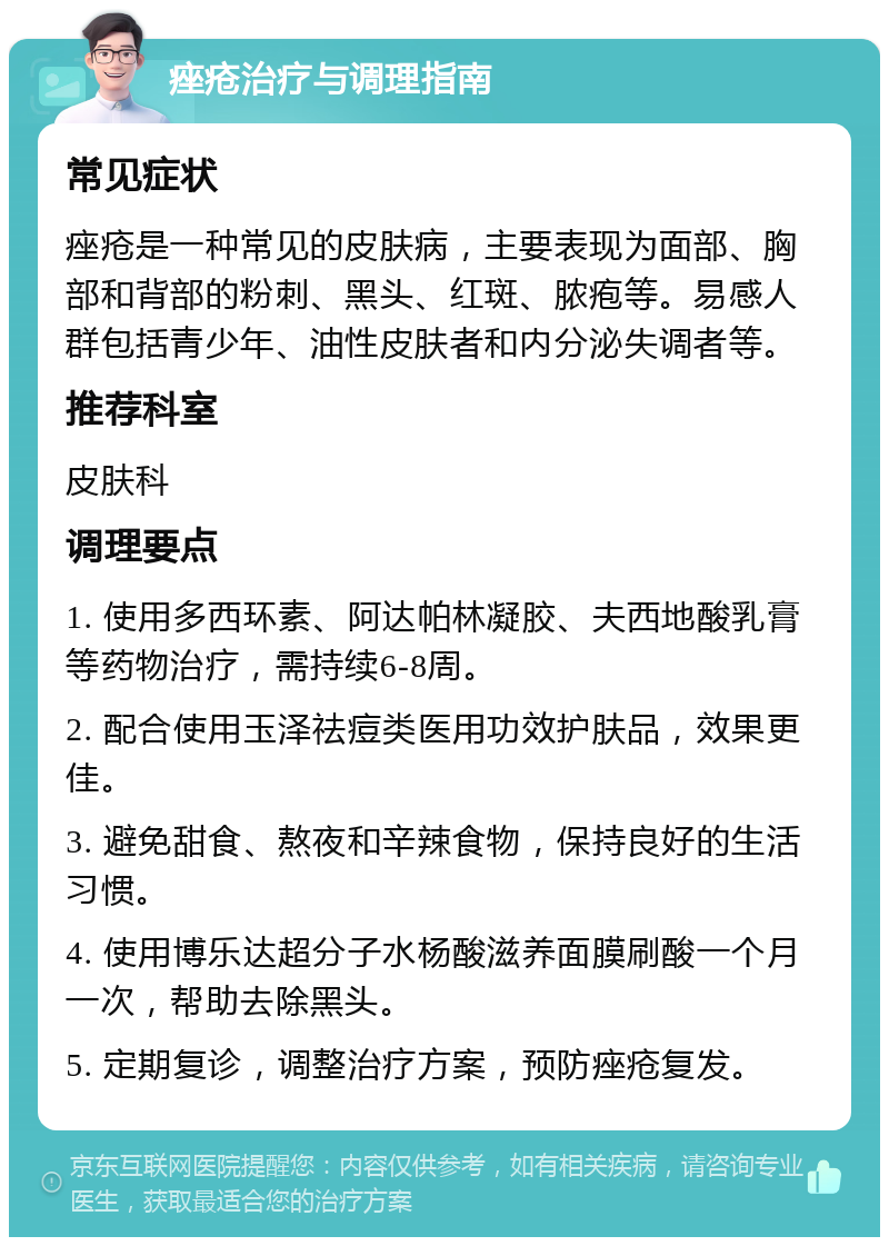 痤疮治疗与调理指南 常见症状 痤疮是一种常见的皮肤病，主要表现为面部、胸部和背部的粉刺、黑头、红斑、脓疱等。易感人群包括青少年、油性皮肤者和内分泌失调者等。 推荐科室 皮肤科 调理要点 1. 使用多西环素、阿达帕林凝胶、夫西地酸乳膏等药物治疗，需持续6-8周。 2. 配合使用玉泽祛痘类医用功效护肤品，效果更佳。 3. 避免甜食、熬夜和辛辣食物，保持良好的生活习惯。 4. 使用博乐达超分子水杨酸滋养面膜刷酸一个月一次，帮助去除黑头。 5. 定期复诊，调整治疗方案，预防痤疮复发。