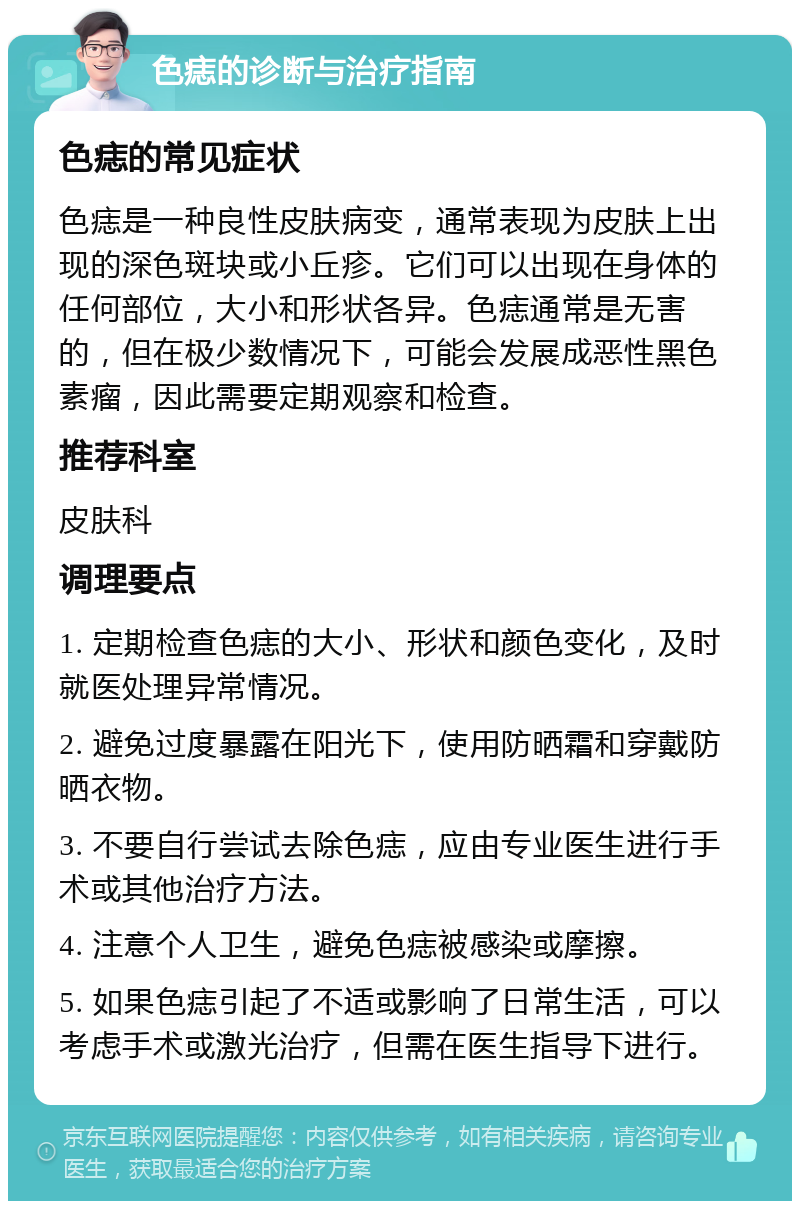 色痣的诊断与治疗指南 色痣的常见症状 色痣是一种良性皮肤病变，通常表现为皮肤上出现的深色斑块或小丘疹。它们可以出现在身体的任何部位，大小和形状各异。色痣通常是无害的，但在极少数情况下，可能会发展成恶性黑色素瘤，因此需要定期观察和检查。 推荐科室 皮肤科 调理要点 1. 定期检查色痣的大小、形状和颜色变化，及时就医处理异常情况。 2. 避免过度暴露在阳光下，使用防晒霜和穿戴防晒衣物。 3. 不要自行尝试去除色痣，应由专业医生进行手术或其他治疗方法。 4. 注意个人卫生，避免色痣被感染或摩擦。 5. 如果色痣引起了不适或影响了日常生活，可以考虑手术或激光治疗，但需在医生指导下进行。