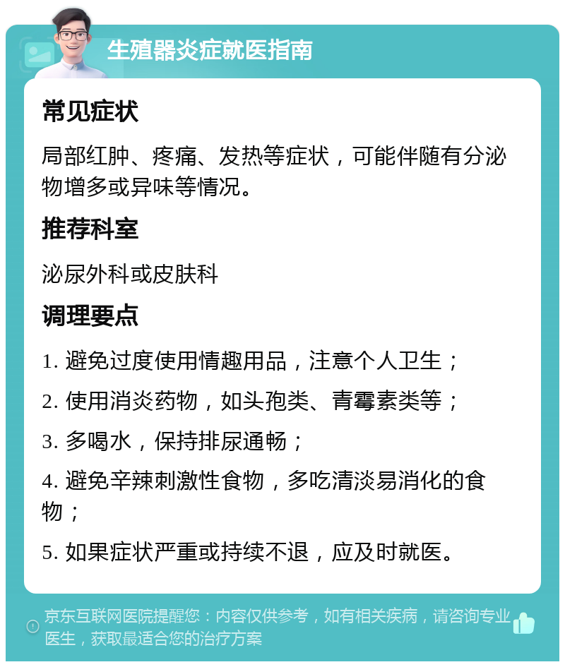 生殖器炎症就医指南 常见症状 局部红肿、疼痛、发热等症状，可能伴随有分泌物增多或异味等情况。 推荐科室 泌尿外科或皮肤科 调理要点 1. 避免过度使用情趣用品，注意个人卫生； 2. 使用消炎药物，如头孢类、青霉素类等； 3. 多喝水，保持排尿通畅； 4. 避免辛辣刺激性食物，多吃清淡易消化的食物； 5. 如果症状严重或持续不退，应及时就医。