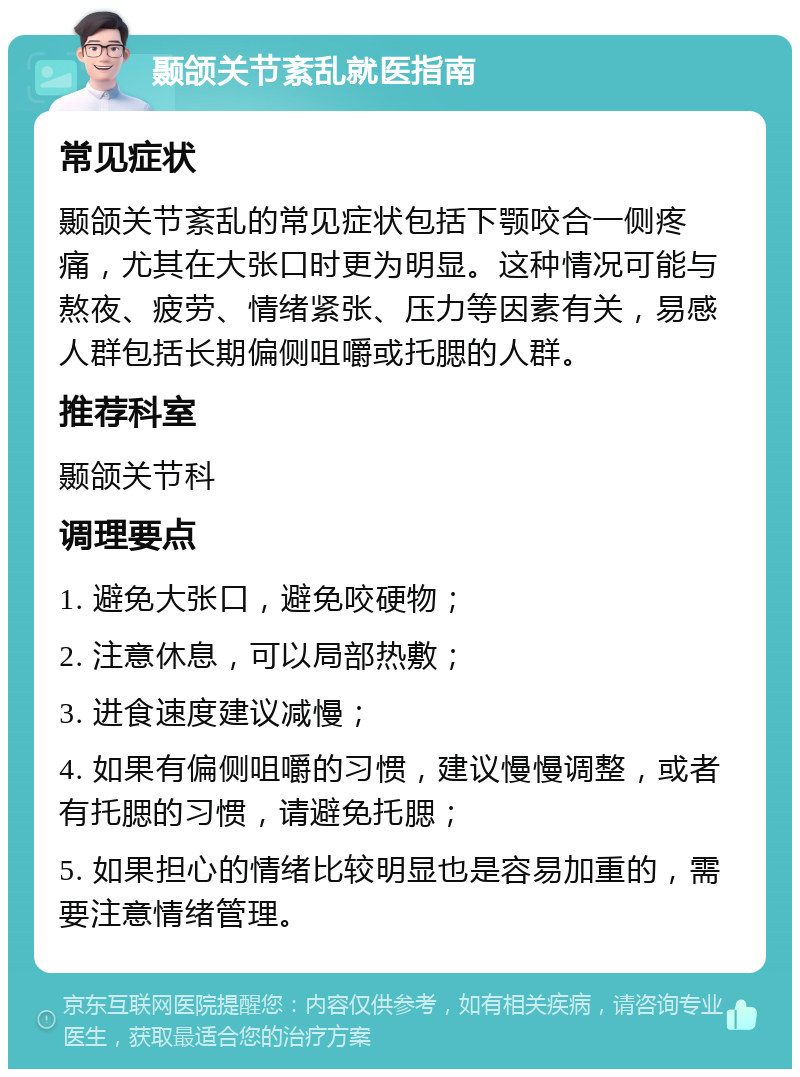 颞颌关节紊乱就医指南 常见症状 颞颌关节紊乱的常见症状包括下颚咬合一侧疼痛，尤其在大张口时更为明显。这种情况可能与熬夜、疲劳、情绪紧张、压力等因素有关，易感人群包括长期偏侧咀嚼或托腮的人群。 推荐科室 颞颌关节科 调理要点 1. 避免大张口，避免咬硬物； 2. 注意休息，可以局部热敷； 3. 进食速度建议减慢； 4. 如果有偏侧咀嚼的习惯，建议慢慢调整，或者有托腮的习惯，请避免托腮； 5. 如果担心的情绪比较明显也是容易加重的，需要注意情绪管理。