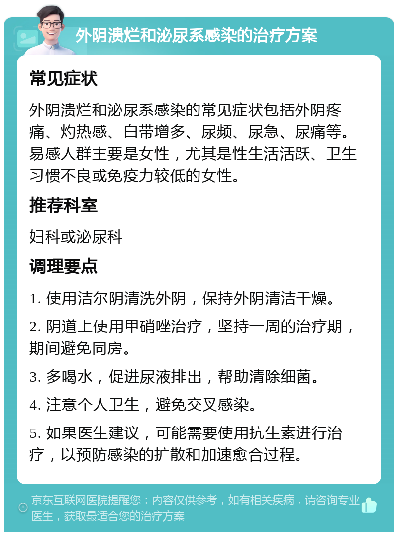 外阴溃烂和泌尿系感染的治疗方案 常见症状 外阴溃烂和泌尿系感染的常见症状包括外阴疼痛、灼热感、白带增多、尿频、尿急、尿痛等。易感人群主要是女性，尤其是性生活活跃、卫生习惯不良或免疫力较低的女性。 推荐科室 妇科或泌尿科 调理要点 1. 使用洁尔阴清洗外阴，保持外阴清洁干燥。 2. 阴道上使用甲硝唑治疗，坚持一周的治疗期，期间避免同房。 3. 多喝水，促进尿液排出，帮助清除细菌。 4. 注意个人卫生，避免交叉感染。 5. 如果医生建议，可能需要使用抗生素进行治疗，以预防感染的扩散和加速愈合过程。