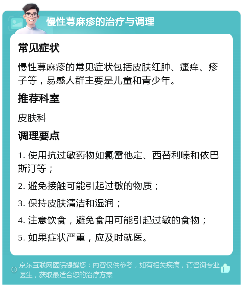 慢性荨麻疹的治疗与调理 常见症状 慢性荨麻疹的常见症状包括皮肤红肿、瘙痒、疹子等，易感人群主要是儿童和青少年。 推荐科室 皮肤科 调理要点 1. 使用抗过敏药物如氯雷他定、西替利嗪和依巴斯汀等； 2. 避免接触可能引起过敏的物质； 3. 保持皮肤清洁和湿润； 4. 注意饮食，避免食用可能引起过敏的食物； 5. 如果症状严重，应及时就医。