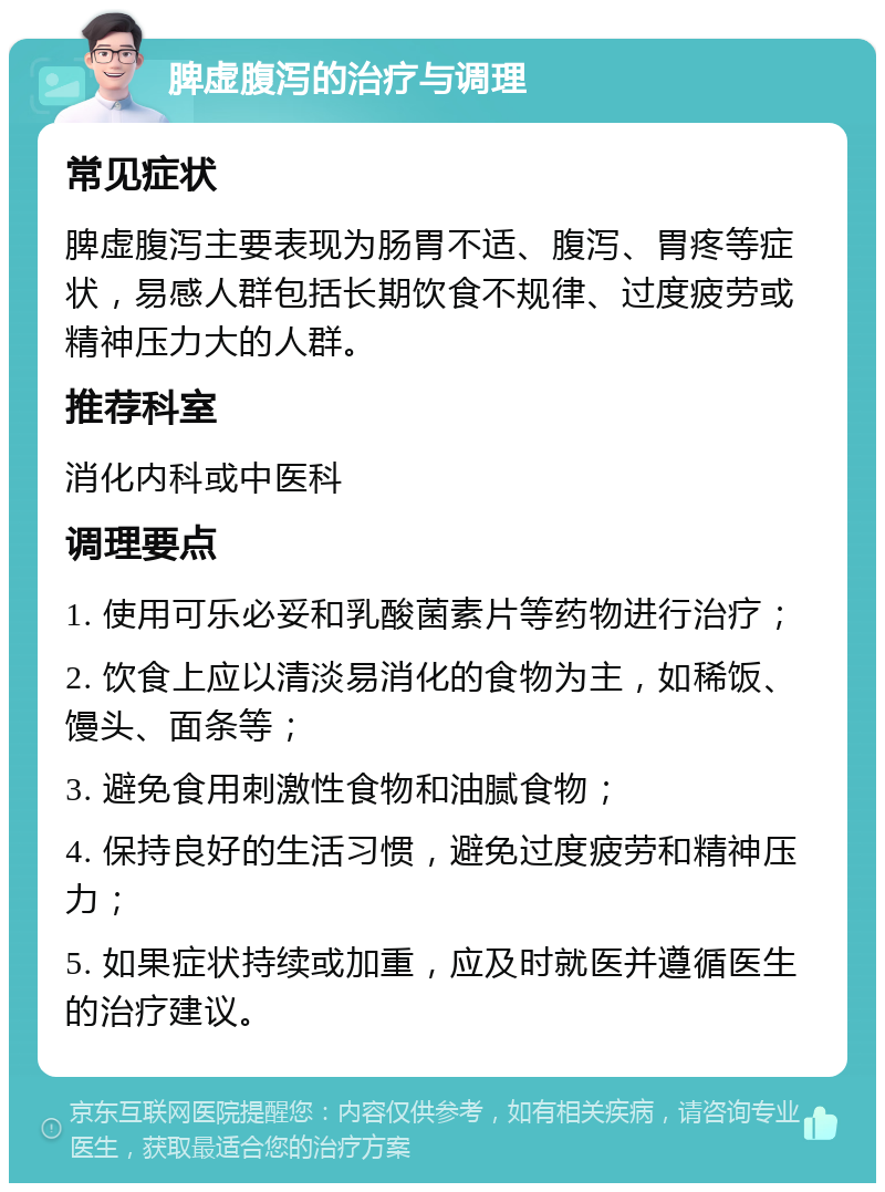 脾虚腹泻的治疗与调理 常见症状 脾虚腹泻主要表现为肠胃不适、腹泻、胃疼等症状，易感人群包括长期饮食不规律、过度疲劳或精神压力大的人群。 推荐科室 消化内科或中医科 调理要点 1. 使用可乐必妥和乳酸菌素片等药物进行治疗； 2. 饮食上应以清淡易消化的食物为主，如稀饭、馒头、面条等； 3. 避免食用刺激性食物和油腻食物； 4. 保持良好的生活习惯，避免过度疲劳和精神压力； 5. 如果症状持续或加重，应及时就医并遵循医生的治疗建议。