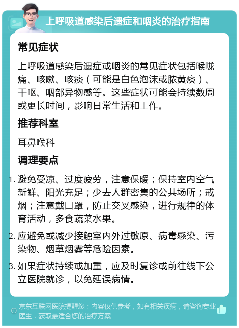 上呼吸道感染后遗症和咽炎的治疗指南 常见症状 上呼吸道感染后遗症或咽炎的常见症状包括喉咙痛、咳嗽、咳痰（可能是白色泡沫或脓黄痰）、干呕、咽部异物感等。这些症状可能会持续数周或更长时间，影响日常生活和工作。 推荐科室 耳鼻喉科 调理要点 避免受凉、过度疲劳，注意保暖；保持室内空气新鲜、阳光充足；少去人群密集的公共场所；戒烟；注意戴口罩，防止交叉感染，进行规律的体育活动，多食蔬菜水果。 应避免或减少接触室内外过敏原、病毒感染、污染物、烟草烟雾等危险因素。 如果症状持续或加重，应及时复诊或前往线下公立医院就诊，以免延误病情。